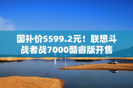 国补价5599.2元！联想斗战者战7000酷睿版开售