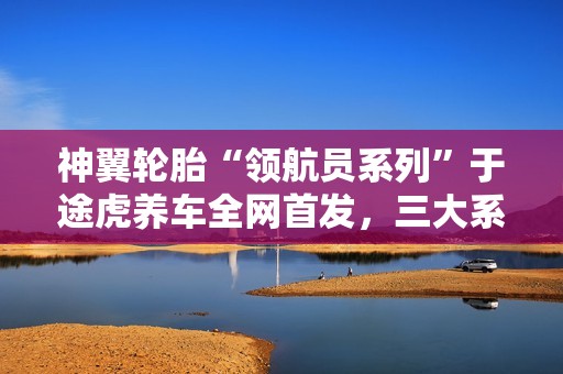 神翼轮胎“领航员系列”于途虎养车全网首发，三大系列覆盖多元出行需求