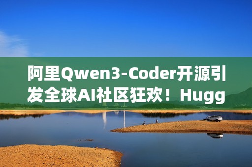 阿里Qwen3-Coder开源引发全球AI社区狂欢！HuggingFace CEO 连转带发12条推盛赞