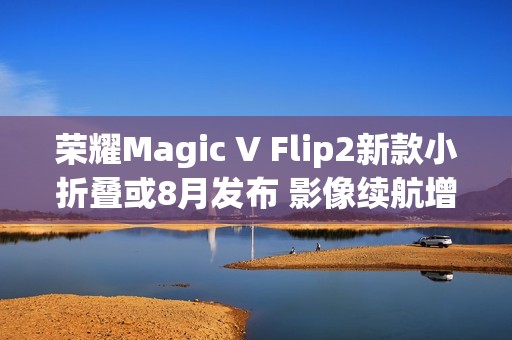 荣耀Magic V Flip2新款小折叠或8月发布 影像续航增强