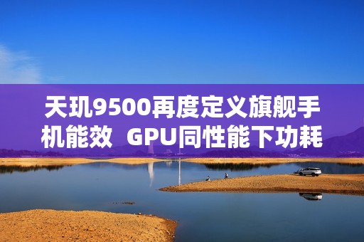 天玑9500再度定义旗舰手机能效  GPU同性能下功耗接近腰斩！
