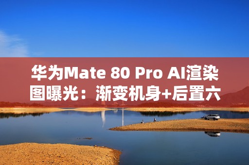 华为Mate 80 Pro AI渲染图曝光：渐变机身+后置六摄？