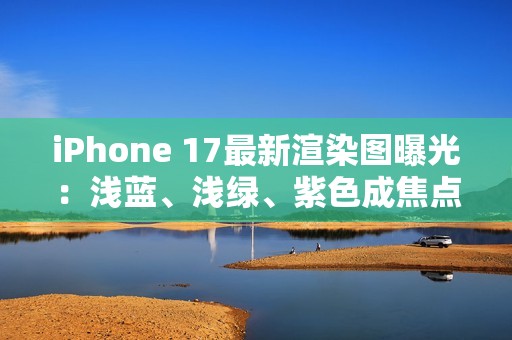 iPhone 17最新渲染图曝光：浅蓝、浅绿、紫色成焦点