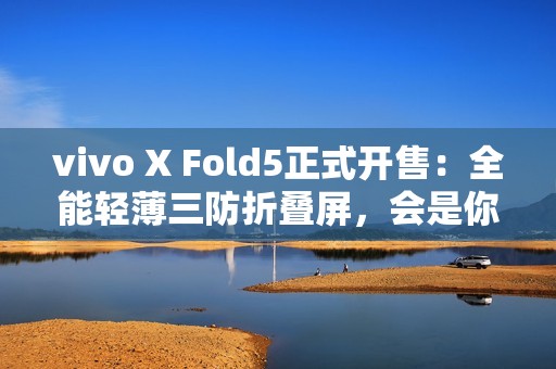 vivo X Fold5正式开售：全能轻薄三防折叠屏，会是你的“理想型”吗？