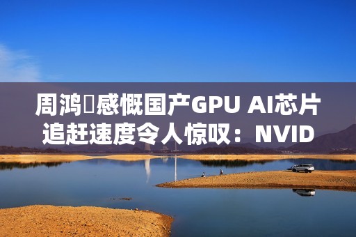 周鸿祎感慨国产GPU AI芯片追赶速度令人惊叹：NVIDIA做了30年 华为才做几年