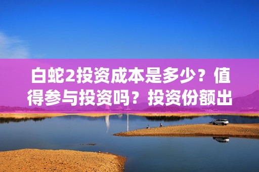 白蛇2投资成本是多少？值得参与投资吗？投资份额出让是真的吗？(白蛇2亏了还是赚了)