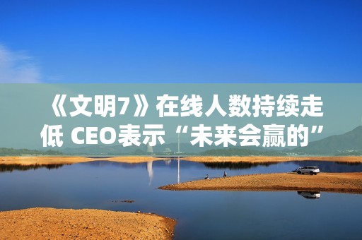 《文明7》在线人数持续走低 CEO表示“未来会赢的”