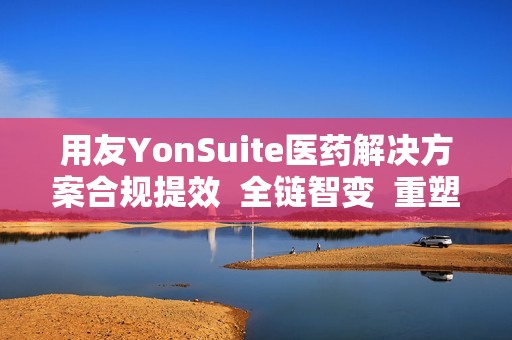 用友YonSuite医药解决方案合规提效  全链智变  重塑医药新生态!