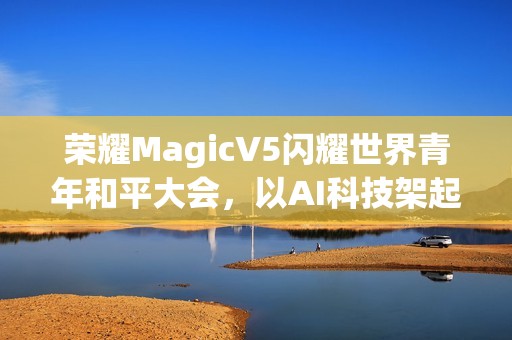 荣耀MagicV5闪耀世界青年和平大会，以AI科技架起跨国对话桥梁