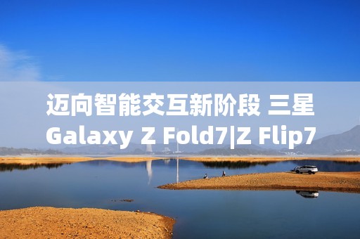 迈向智能交互新阶段 三星Galaxy Z Fold7|Z Flip7实现品质跃升