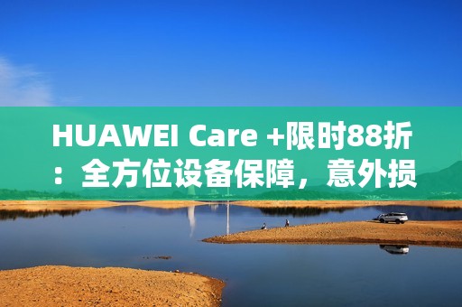 HUAWEI Care +限时88折：全方位设备保障，意外损坏不用怕