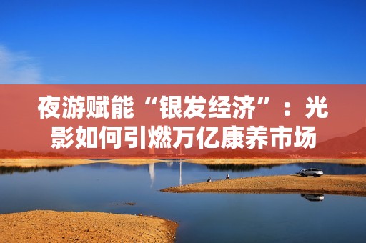 夜游赋能“银发经济”：光影如何引燃万亿康养市场