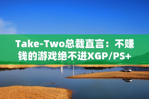 Take-Two总裁直言：不赚钱的游戏绝不进XGP/PS+
