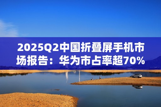 2025Q2中国折叠屏手机市场报告：华为市占率超70%，行业整体下滑14%