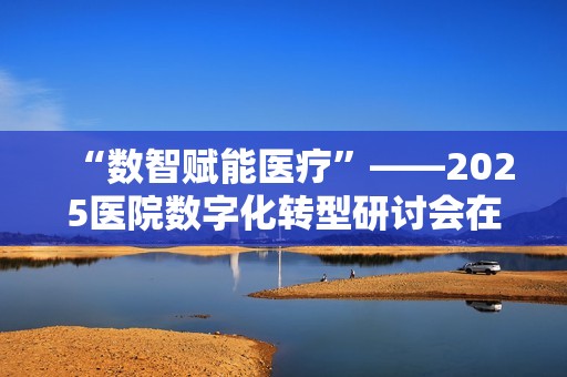“数智赋能医疗”——2025医院数字化转型研讨会在毕节圆满落幕