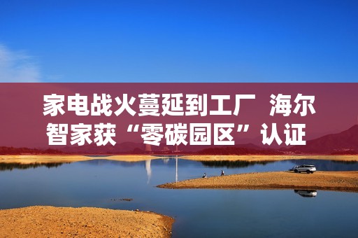 家电战火蔓延到工厂  海尔智家获“零碳园区”认证  谁会是第二个