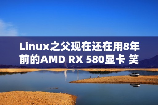 Linux之父现在还在用8年前的AMD RX 580显卡 笑称其确实有点“古老而无趣”