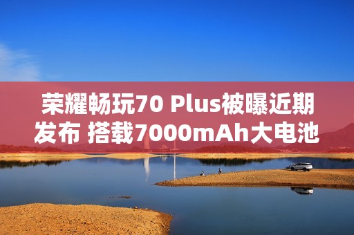 荣耀畅玩70 Plus被曝近期发布 搭载7000mAh大电池