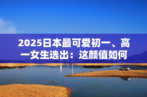 2025日本最可爱初一、高一女生选出：这颜值如何