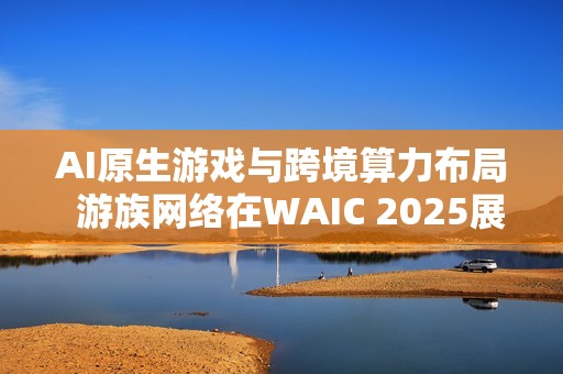 AI原生游戏与跨境算力布局  游族网络在WAIC 2025展现新蓝图
