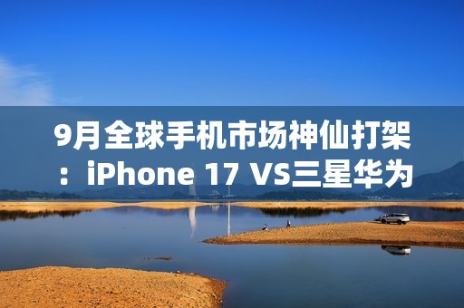 9月全球手机市场神仙打架：iPhone 17 VS三星华为三折叠