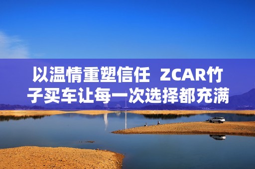 以温情重塑信任  ZCAR竹子买车让每一次选择都充满安心