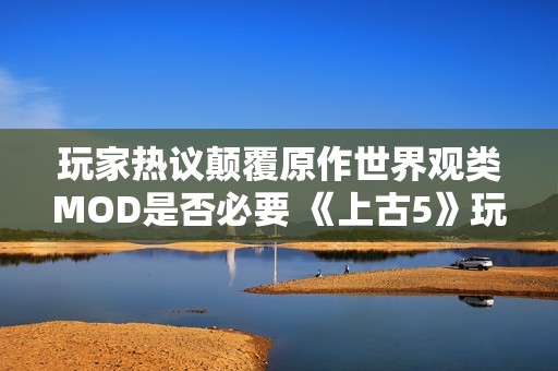 玩家热议颠覆原作世界观类MOD是否必要 《上古5》玩家感同身受