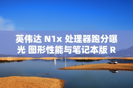 英伟达 N1x 处理器跑分曝光 图形性能与笔记本版 RTX 2050 相当