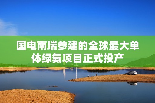 国电南瑞参建的全球最大单体绿氨项目正式投产