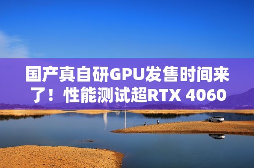 国产真自研GPU发售时间来了！性能测试超RTX 4060