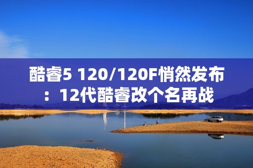 酷睿5 120/120F悄然发布：12代酷睿改个名再战