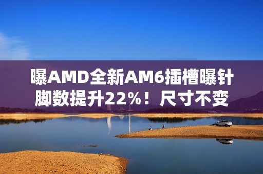 曝AMD全新AM6插槽曝针脚数提升22%！尺寸不变