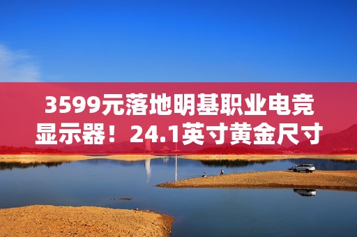 3599元落地明基职业电竞显示器！24.1英寸黄金尺寸+280Hz高刷