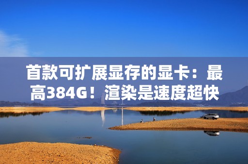 首款可扩展显存的显卡：最高384G！渲染是速度超快