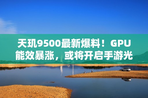 天玑9500最新爆料！GPU能效暴涨，或将开启手游光追百帧时代