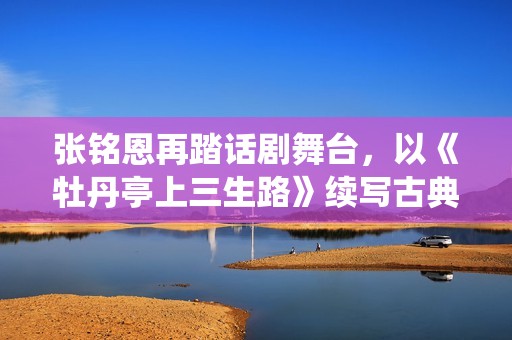 张铭恩再踏话剧舞台，以《牡丹亭上三生路》续写古典深情，全新演绎“柳梦梅”至情至性
