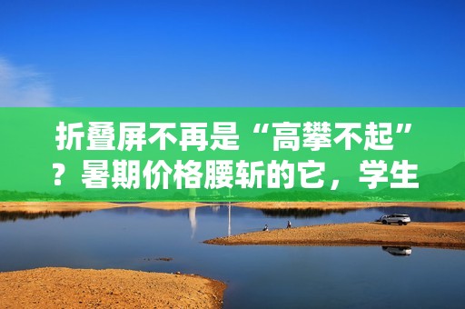 折叠屏不再是“高攀不起”？暑期价格腰斩的它，学生党闭眼冲！