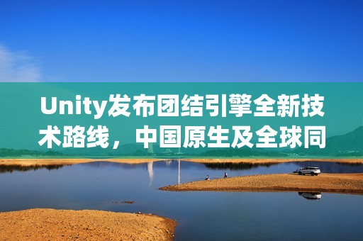 Unity发布团结引擎全新技术路线，中国原生及全球同步