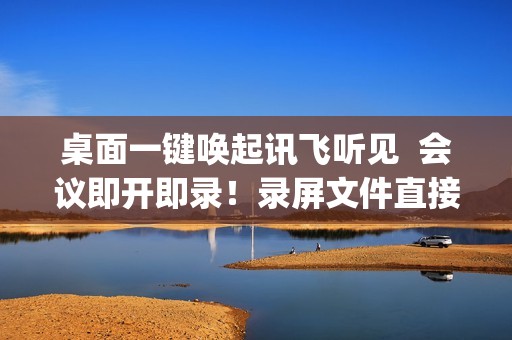 桌面一键唤起讯飞听见  会议即开即录！录屏文件直接转文字  效率up！
