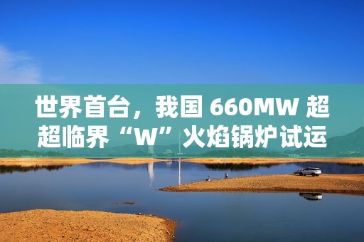 世界首台，我国 660MW 超超临界“W”火焰锅炉试运行成功