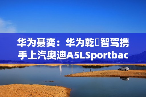 华为聂奕：华为乾崑智驾携手上汽奥迪A5LSportback，为用户带来极致体验