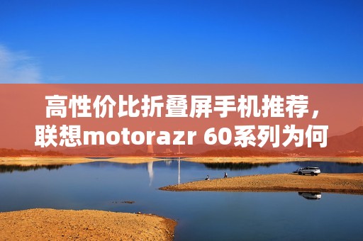 高性价比折叠屏手机推荐，联想motorazr 60系列为何成为今夏黑马？
