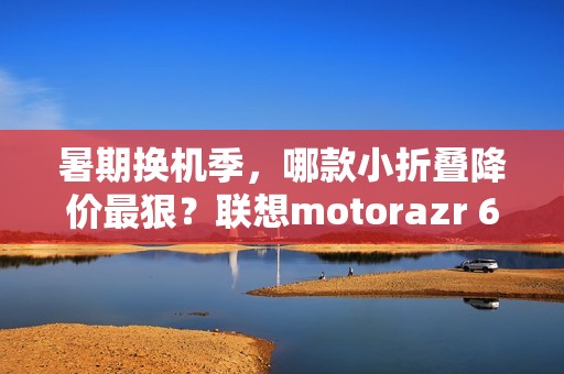暑期换机季，哪款小折叠降价最狠？联想motorazr 60系列凭实力出圈