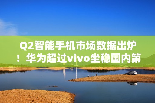 Q2智能手机市场数据出炉！华为超过vivo坐稳国内第一