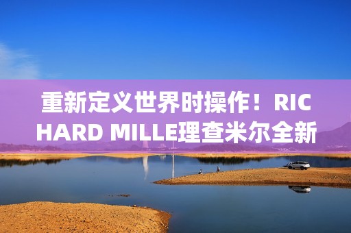 重新定义世界时操作！RICHARD MILLE理查米尔全新RM 63-02腕表登场(重新定义世界时间的句子)