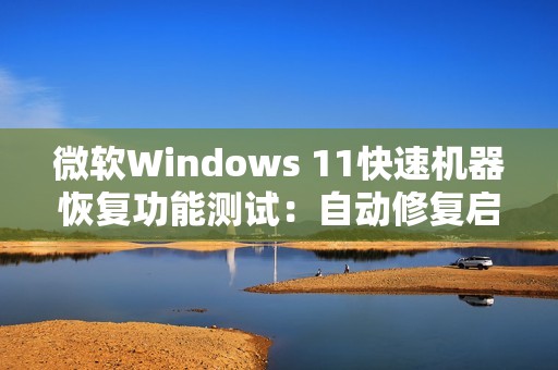 微软Windows 11快速机器恢复功能测试：自动修复启动故障