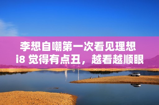 李想自嘲第一次看见理想 i8 觉得有点丑，越看越顺眼