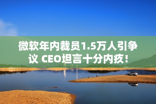 微软年内裁员1.5万人引争议 CEO坦言十分内疚！