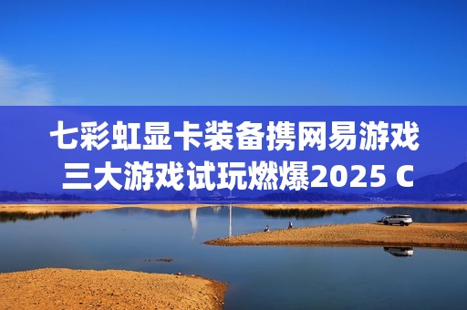 七彩虹显卡装备携网易游戏 三大游戏试玩燃爆2025 ChinaJoy