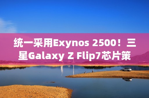 统一采用Exynos 2500！三星Galaxy Z Flip7芯片策略调整